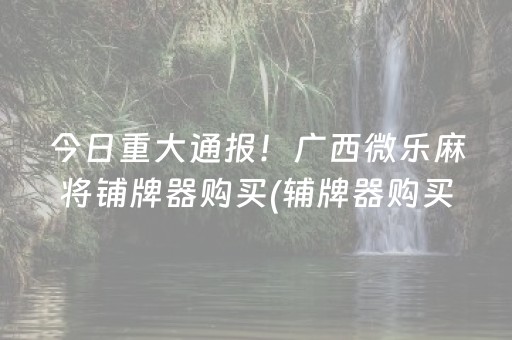 今日重大通报！广西微乐麻将铺牌器购买(辅牌器购买)