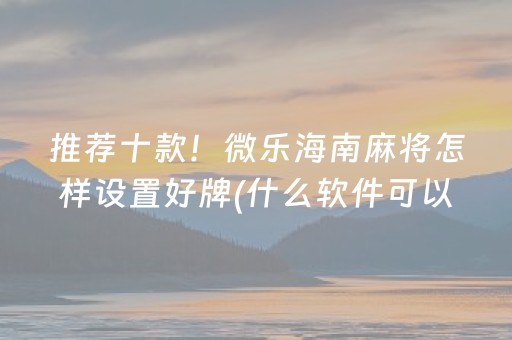 推荐十款！微乐海南麻将怎样设置好牌(什么软件可以赢)