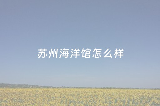 苏州海洋馆怎么样（苏州海洋馆门票）