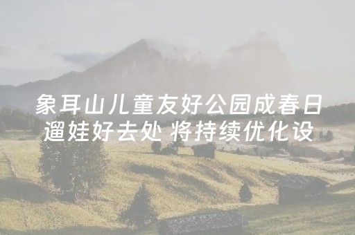 象耳山儿童友好公园成春日遛娃好去处 将持续优化设施