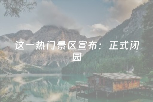 这一热门景区宣布：正式闭园