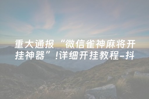 重大通报“微信雀神麻将开挂神器”!详细开挂教程-抖音