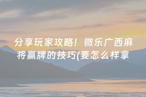 分享玩家攻略！微乐广西麻将赢牌的技巧(要怎么样拿到好牌)