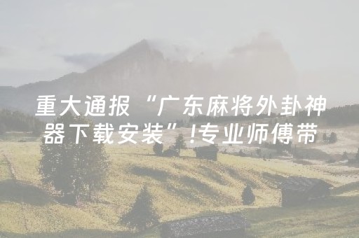 重大通报“广东麻将外卦神器下载安装”!专业师傅带你一起了解（详细教程）-抖音