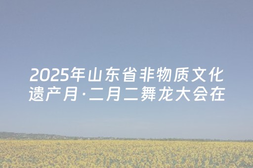 2025年山东省非物质文化遗产月·二月二舞龙大会在日照举办