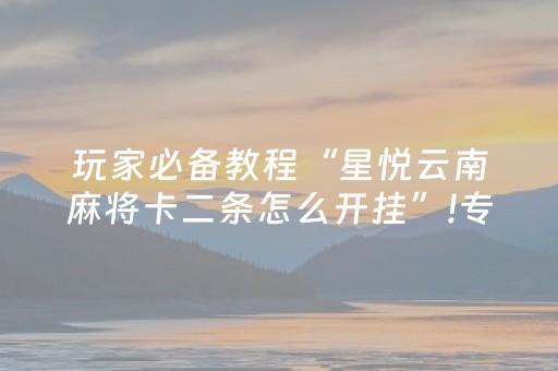 玩家必备教程“星悦云南麻将卡二条怎么开挂”!专业师傅带你一起了解（详细教程）-抖音