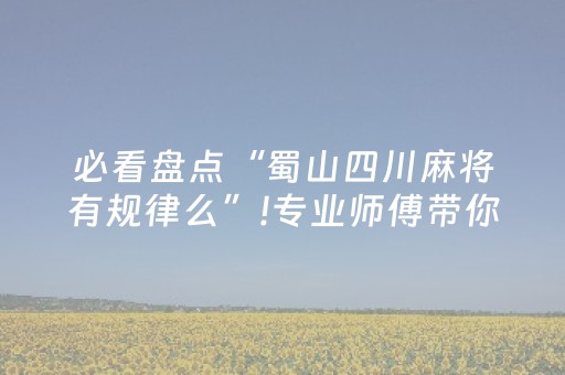 必看盘点“蜀山四川麻将有规律么”!专业师傅带你一起了解（详细教程）-抖音