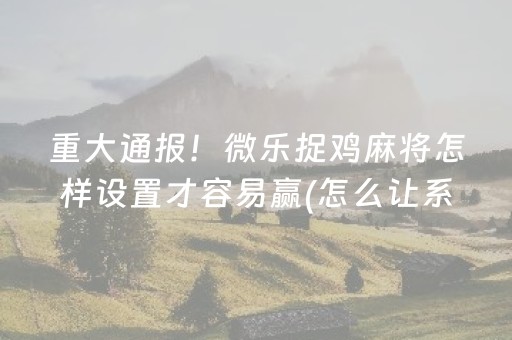 重大通报！微乐捉鸡麻将怎样设置才容易赢(怎么让系统给你发好牌)