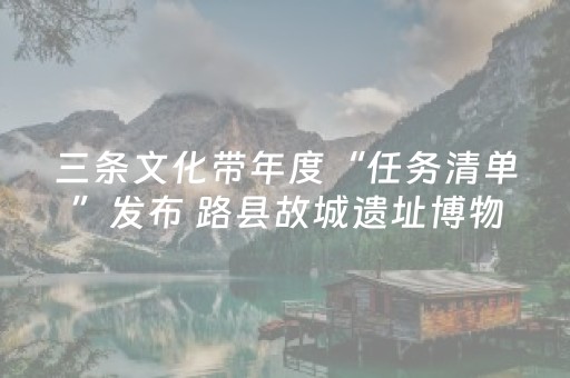 三条文化带年度“任务清单”发布 路县故城遗址博物馆2025年开放