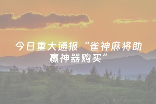 今日重大通报“雀神麻将助赢神器购买”（小程序必赢神器)