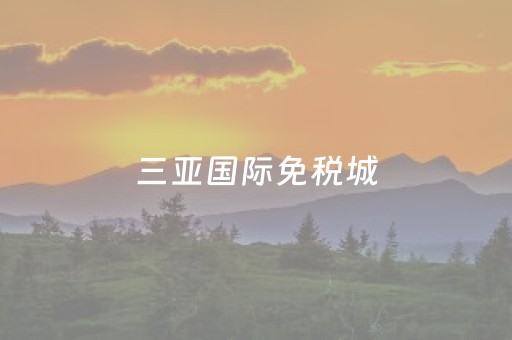 三亚国际免税城（三亚国际免税城在哪里）