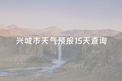 兴城市天气预报15天查询（兴城市天气预报15天查询结果）