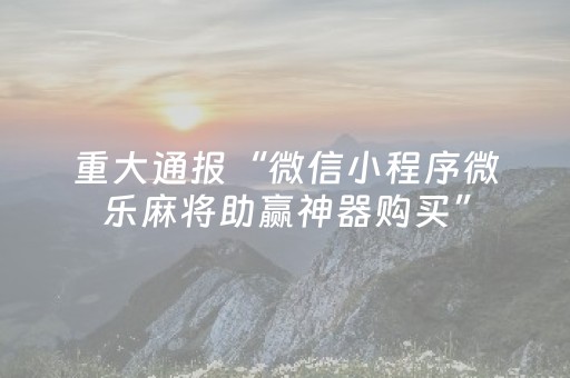 重大通报“微信小程序微乐麻将助赢神器购买”（攻略插件)