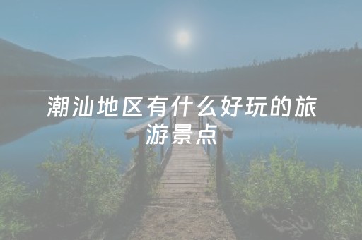 潮汕地区有什么好玩的旅游景点（潮汕地区有什么好玩的地方）