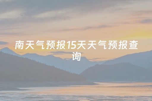 南天气预报15天天气预报查询（本地天气预报15天查询）