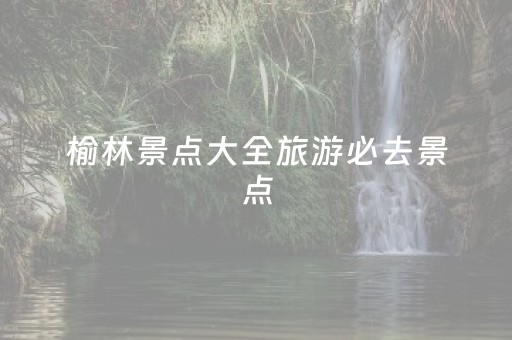 榆林景点大全旅游必去景点（榆林十大景点）