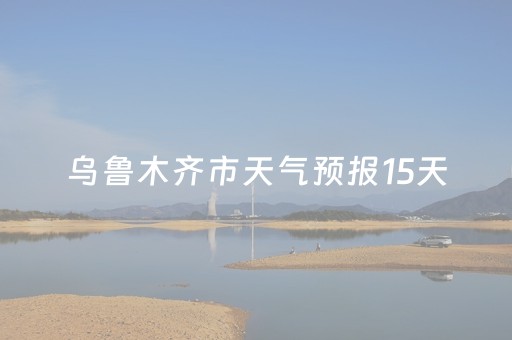 乌鲁木齐市天气预报15天（乌鲁木齐市天气预报15天气预报一周天气预报）