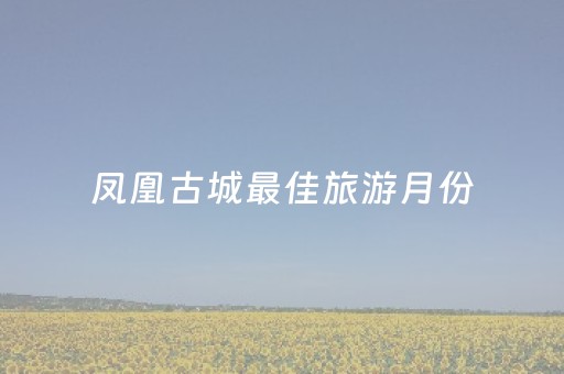 凤凰古城最佳旅游月份（凤凰古城几月最美）