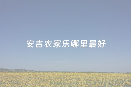 安吉农家乐哪里最好（安吉农家乐排名前十）