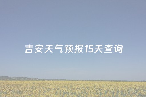 吉安天气预报15天查询（吉安天气预报15天查询各地天气）