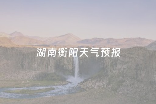 湖南衡阳天气预报（湖南衡阳天气预报最新）