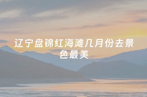 辽宁盘锦红海滩几月份去景色最美（盘锦红海滩2023年免门票吗现在）