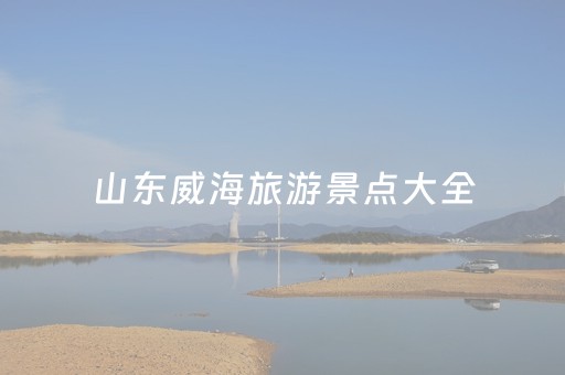 山东威海旅游景点大全（山东威海旅游景点全景）