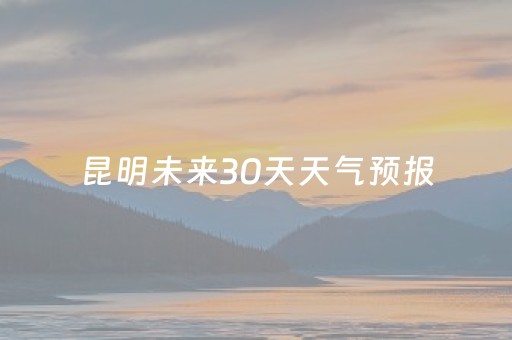 昆明未来30天天气预报（云南昆明未来30天天气预报）