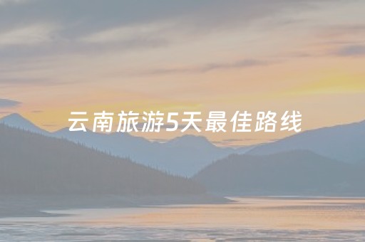 云南旅游5天最佳路线（云南5天旅游报价）