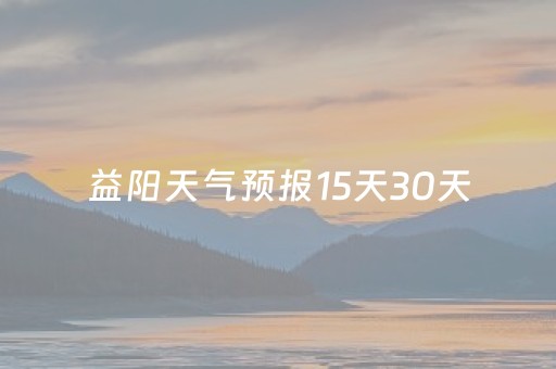 益阳天气预报15天30天（益阳天气预报15天查洵）