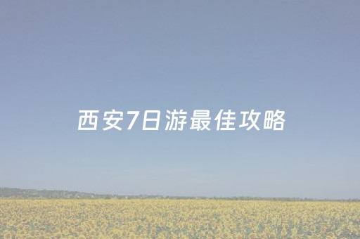 西安7日游最佳攻略（西安七日旅游攻略）