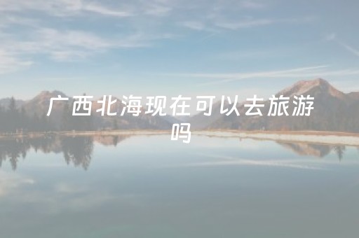 广西北海现在可以去旅游吗（广西北海还能去吗）