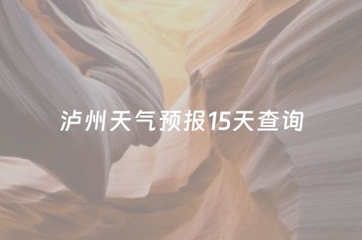 泸州天气预报15天查询（泸州天气预报15天查询各地）