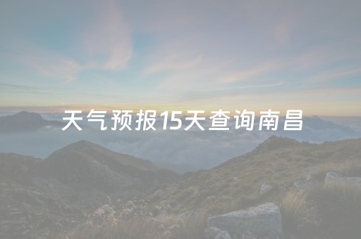 天气预报15天查询南昌（南昌天气15天查询一周）