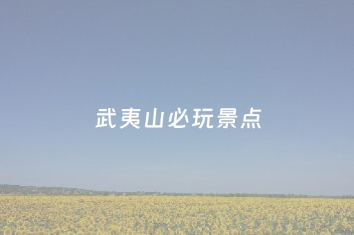 武夷山必玩景点（武夷山必玩景点有哪些）