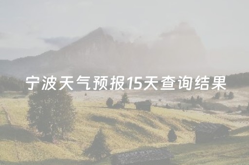 宁波天气预报15天查询结果（宁波天气预报15天查询结果 15 小说）