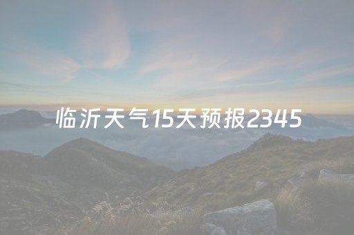 临沂天气15天预报2345（临沂天气15天预报查询）