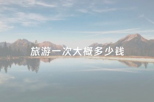 旅游一次大概多少钱（旅游一次大概要花多少钱）