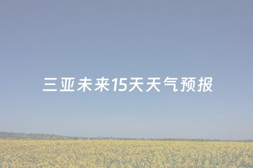 三亚未来15天天气预报（三亚未来15天天气预报情况）