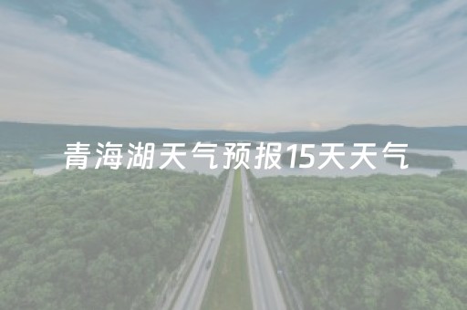 青海湖天气预报15天天气（青海湖天气预报15天气预报查询结果）