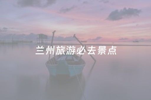 兰州旅游必去景点（兰州景点排行榜前十名）