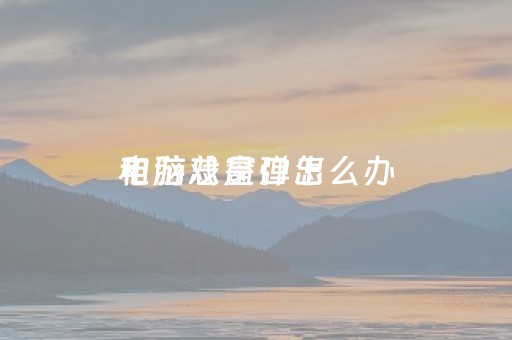 电脑总是弹出
和游戏窗口怎么办（电脑总是弹出
和游戏窗口怎么办win10）