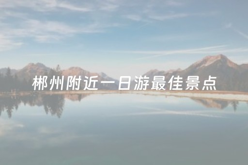 郴州附近一日游最佳景点（郴州最适合一日游的8个地方）