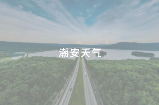 潮安天气（潮安天气预报30天查询）