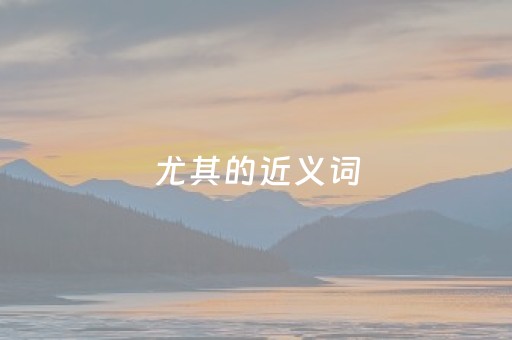 尤其的近义词（尤其的近义词正确答案）