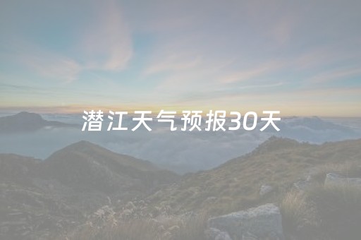 潜江天气预报30天（潜江天气预报30天准确 一个月）