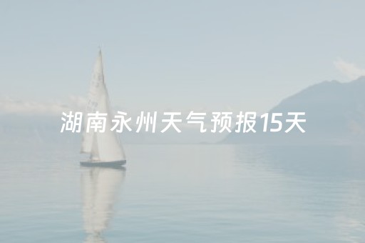 湖南永州天气预报15天（湖南永州天气预报15天查询最新消息及时间）