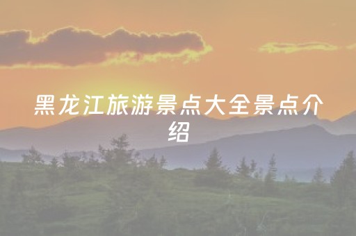 黑龙江旅游景点大全景点介绍（黑龙江旅游景点有哪些地方）