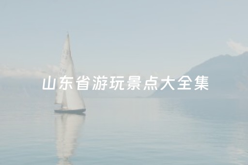 山东省游玩景点大全集（山东省10大旅游景点）