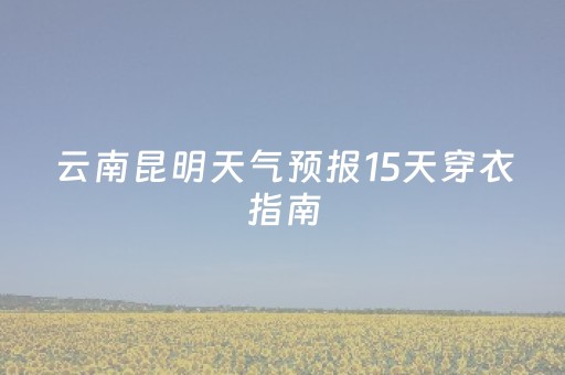 云南昆明天气预报15天穿衣指南（昆明天气 穿衣）